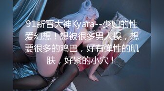 91新晋大神Kyara--少妇的性爱幻想！想被很多男人操，想要很多的鸡巴，好有弹性的肌肤，好紧的小穴！