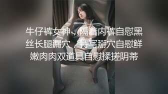 牛仔裤女神，隔着内裤自慰黑丝长腿漏穴，特写掰穴自慰鲜嫩肉肉双道具自慰揉搓阴蒂