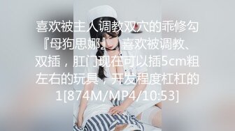 喜欢被主人调教双穴的乖修勾『母狗思娜』✿喜欢被调教、双插，肛门现在可以插5cm粗左右的玩具，开发程度杠杠的1[874M/MP4/10:53]