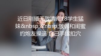 近日刚播无敌清纯18学生猛妹&nbsp;&nbsp;放假和闺蜜约炮友操逼 自己手指扣穴