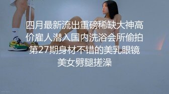 四月最新流出重磅稀缺大神高价雇人潜入国内洗浴会所偷拍第27期身材不错的美乳眼镜美女劈腿搓澡