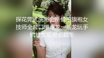 探花莞式洗浴会所偷拍旗袍女技师全套口爆毒龙一条龙玩手机被发现差点翻车