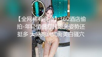 【全网稀有资源】360酒店偷拍-年轻情侣打起炮来姿势还挺多 大屌狗趴式肏美白骚穴