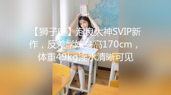 【狮子座】泡良大神SVIP新作，反差学妹身高170cm，体重49kg淫水清晰可见