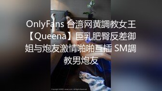 OnlyFans 台湾网黄調教女王【Queena】巨乳肥臀反差御姐与炮友激情啪啪互插 SM調教男炮友