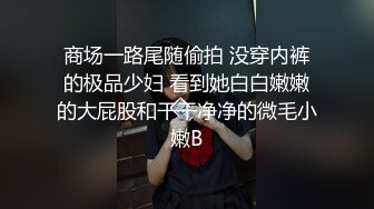 商场一路尾随偷拍 没穿内裤的极品少妇 看到她白白嫩嫩的大屁股和干干净净的微毛小嫩B