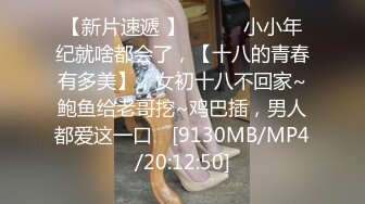 【新片速遞 】 ♈ ♈ ♈小小年纪就啥都会了，【十八的青春有多美】，女初十八不回家~鲍鱼给老哥挖~鸡巴插，男人都爱这一口♈ [9130MB/MP4/20:12:50]