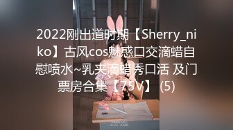 2022刚出道时期【Sherry_niko】古风cos魅惑口交滴蜡自慰喷水~乳夹滴蜡秀口活 及门票房合集【75V】 (5)