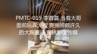 PMTC-019 李蓉蓉 当着大哥面前玩弄大嫂 爽操觊觎许久的大胸骚逼 蜜桃影像传媒