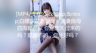 [MP4/ 1.03G]&nbsp;&nbsp;白嫖探花密码房，贤妻良母 四海都是家 你是昨天过来的吗？挺想你的，你还好吗？