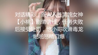 对话精彩，新人入驻清纯女神【小桃】剧情演绎，任务失败后接受处罚，给小哥吹箫毒龙啪啪怒精口爆