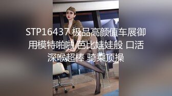 STP16437 极品高颜值车展御用模特啪啪 芭比娃娃般 口活深喉超棒 骑乘顶操