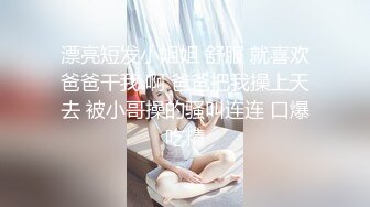 漂亮短发小姐姐 舒服 就喜欢爸爸干我 啊 爸爸把我操上天去 被小哥操的骚叫连连 口爆吃精