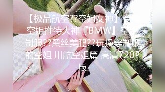 【极品航空??空姐女神】专操空姐推特大神『BMW』空姐制服??黑丝美腿??玩操穿制服的空姐 川航空姐篇 高清720P版