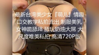 最新台湾美少女『萌儿』情趣口交教学私拍流出 制服美乳女神跪舔J8 舔玩奶油大屌 大尺度唯美私拍 高清720P版