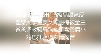 高端泄密流出❤️极品眼镜反差婊大学生美女陈丽梅被金主爸爸调教骚母狗嘴里含假屌小鸡巴插骚逼表情痛苦