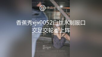 香蕉秀xjx0052白丝JK制服口交足交轮番上阵