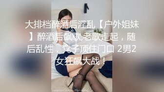 大排档醉酒后淫乱【户外姐妹】醉酒后飙歌,老歌走起，随后乱性，凳子顶住门口 2男2女狂飙大战！