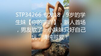 STP34266 专发18，9岁的学生妹【你的宇吖】，新人首场，男友软了，小妹妹只好自己玩，清纯可爱！