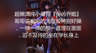 超嫩清纯小母狗『别凶乔婠』哥哥说婠婠的大屁股特别好操，一弹一弹的想一直埋在里面，迫不及待的坐在学长身上