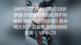 [MP4]STP26833 南宁18岁梦涵 你想操你问别人同不同意啊 我吃不完你的鸡巴 救命鸭太长了 屁股真是特别特别漂亮！ VIP0600