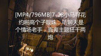 [MP4/796MB]7-28小马寻花 约啪高个子靓妹，听聊天是个情场老手，直奔主题狂干两炮