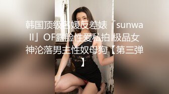 韩国顶级名媛反差婊「sunwall」OF露脸性爱私拍 极品女神沦落男主性奴母狗【第三弹】