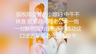 国税局公务员小媳妇 中午不休息 抓紧时间和老公来一炮 一对酥物因为撞击不停跳动这口活迟早把老公彻底吸干