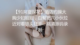 【91阿夏探花】酒店约操大胸少妇姐姐，白臀肥穴小伙拉近对着镜头狂干，高清源码录制