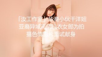 「汝工作室」华裔小伙干洋妞 亚裔异域风情脱衣女郎为拍摄色情影片面试献身