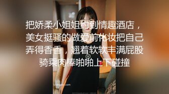 把娇柔小姐姐约到情趣酒店，美女挺骚的做爱前化妆把自己弄得香香，翘着软软丰满屁股骑乘肉棒啪啪上下碰撞