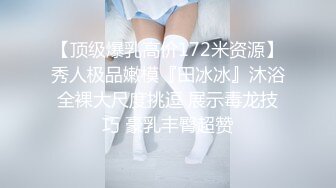 【顶级爆乳高价172米资源】秀人极品嫩模『田冰冰』沐浴全裸大尺度挑逗 展示毒龙技巧 豪乳丰臀超赞