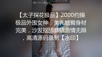 【太子探花极品】2000约操极品外围女神，美乳翘臀身材完美，沙发抠舔暴插激情无限，高清源码录制【水印】