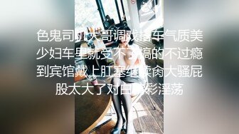 色鬼司机大哥调戏搭车气质美少妇车里就受不了搞的不过瘾到宾馆戴上肛塞继续肏大骚屁股太大了对白精彩淫荡